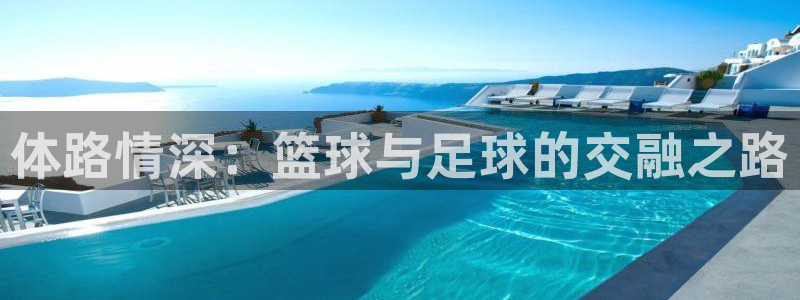 谈球吧体育官网：体路情深：篮球与足球的交融之路